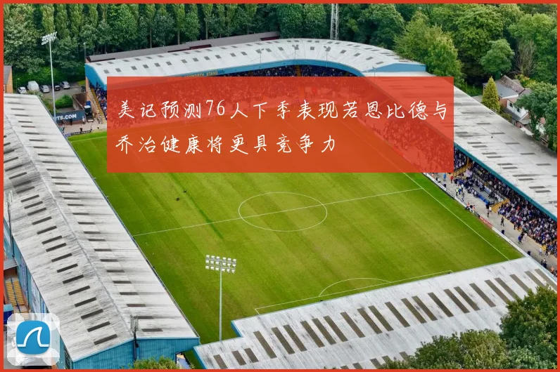 美记预测76人下季表现若恩比德与乔治健康将更具竞争力