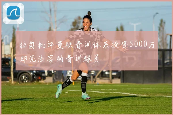 拉爵批评曼联青训体系投资5000万却无法容纳青训球员