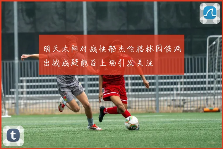 明天太阳对战快船杰伦格林因伤病出战成疑能否上场引发关注