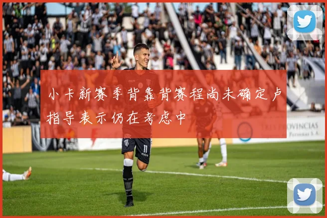 小卡新赛季背靠背赛程尚未确定卢指导表示仍在考虑中
