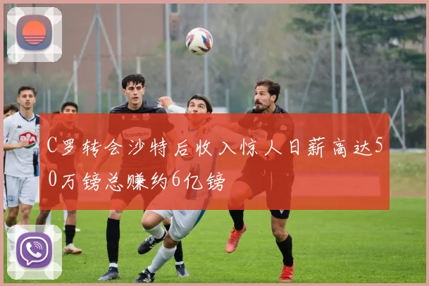 C罗转会沙特后收入惊人日薪高达50万镑总赚约6亿镑