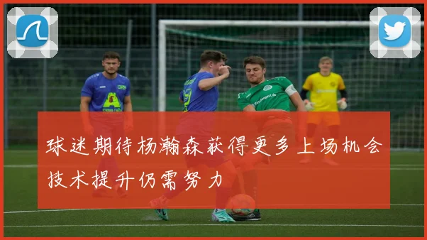 球迷期待杨瀚森获得更多上场机会技术提升仍需努力