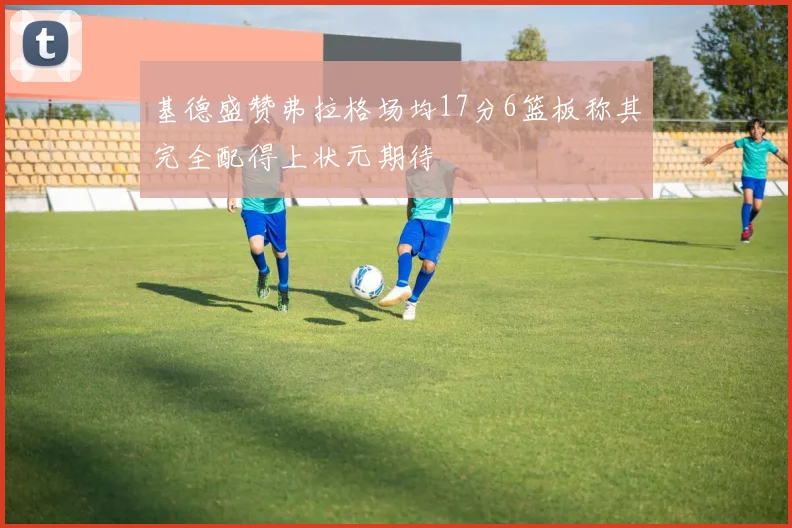 基德盛赞弗拉格场均17分6篮板称其完全配得上状元期待