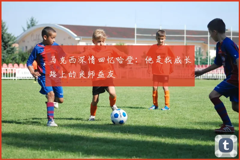 马克西深情回忆哈登：他是我成长路上的良师益友