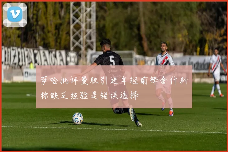 萨哈批评曼联引进年轻前锋舍什科称缺乏经验是错误选择