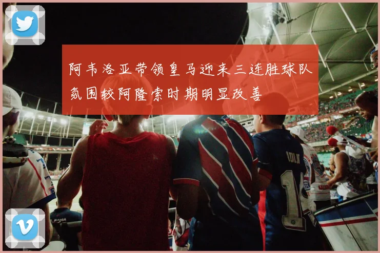 阿韦洛亚带领皇马迎来三连胜球队氛围较阿隆索时期明显改善