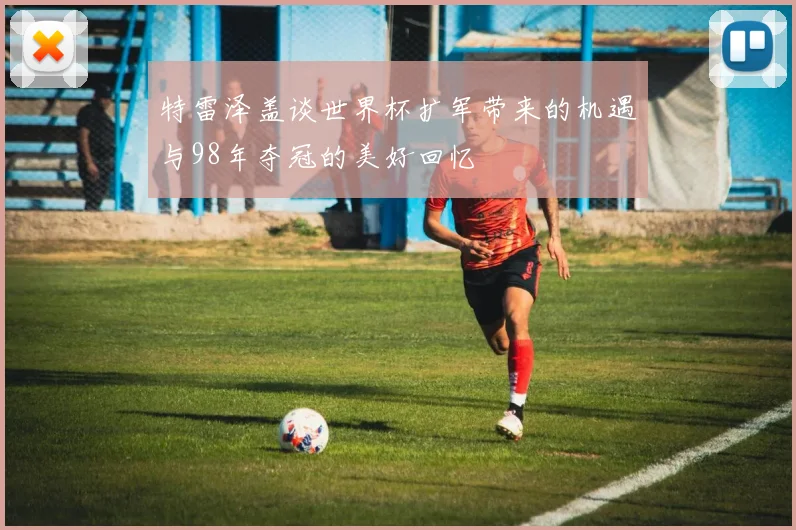 特雷泽盖谈世界杯扩军带来的机遇与98年夺冠的美好回忆