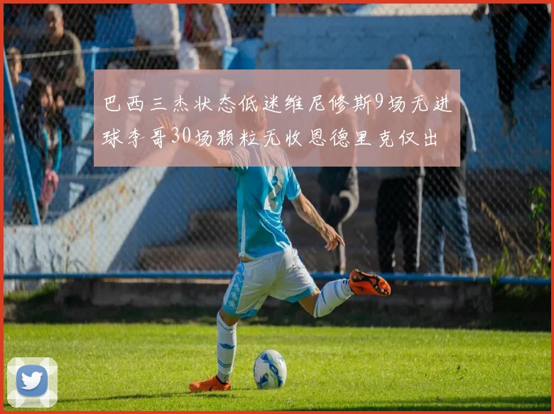 巴西三杰状态低迷维尼修斯9场无进球李哥30场颗粒无收恩德里克仅出场1次
