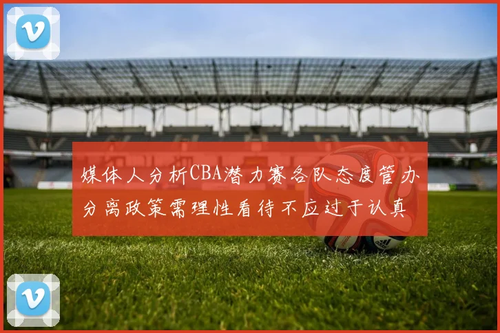 媒体人分析CBA潜力赛各队态度管办分离政策需理性看待不应过于认真
