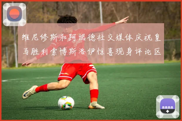 维尼修斯和阿诺德社交媒体庆祝皇马胜利索博斯洛伊惊喜现身评论区互动