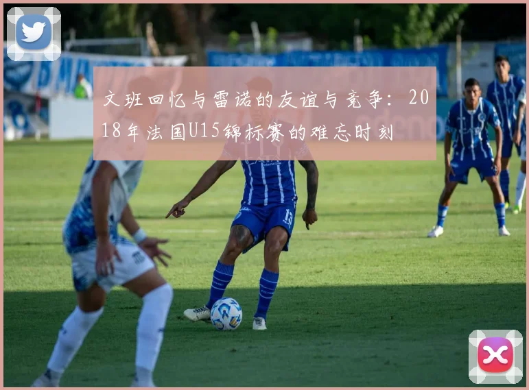 文班回忆与雷诺的友谊与竞争：2018年法国U15锦标赛的难忘时刻