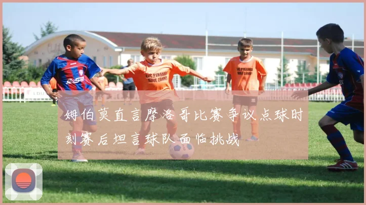 姆伯莫直言摩洛哥比赛争议点球时刻赛后坦言球队面临挑战