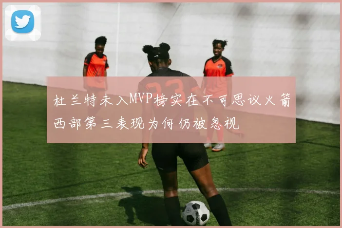 杜兰特未入MVP榜实在不可思议火箭西部第三表现为何仍被忽视