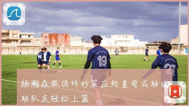 杨瀚森弧顶巧妙策应约基奇式助攻助队友轻松上篮