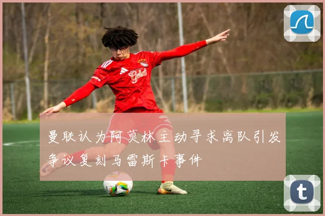 曼联认为阿莫林主动寻求离队引发争议复刻马雷斯卡事件