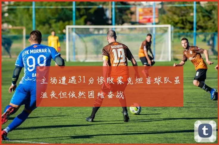 主场遭遇31分惨败蒙克坦言球队虽沮丧但依然团结奋战