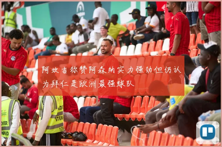 阿坎吉称赞阿森纳实力强劲但仍认为拜仁是欧洲最强球队