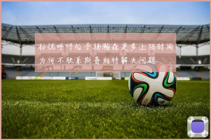 孙悦呼吁给予杨瀚森更多上场时间为何不联系斯普利特解决问题