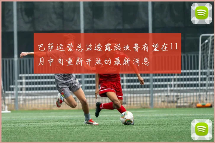 巴萨运营总监透露诺坎普有望在11月中旬重新开放的最新消息
