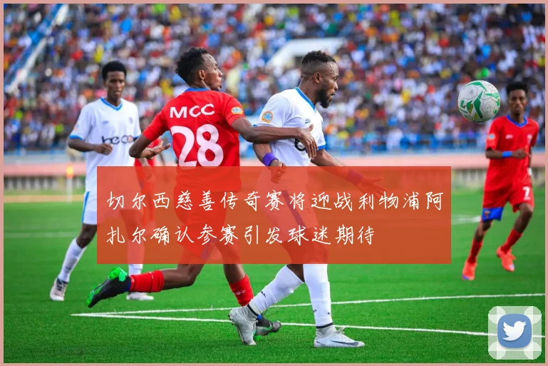 切尔西慈善传奇赛将迎战利物浦阿扎尔确认参赛引发球迷期待