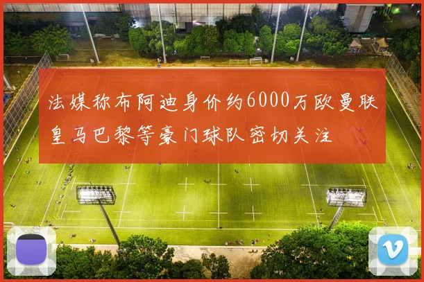 法媒称布阿迪身价约6000万欧曼联皇马巴黎等豪门球队密切关注