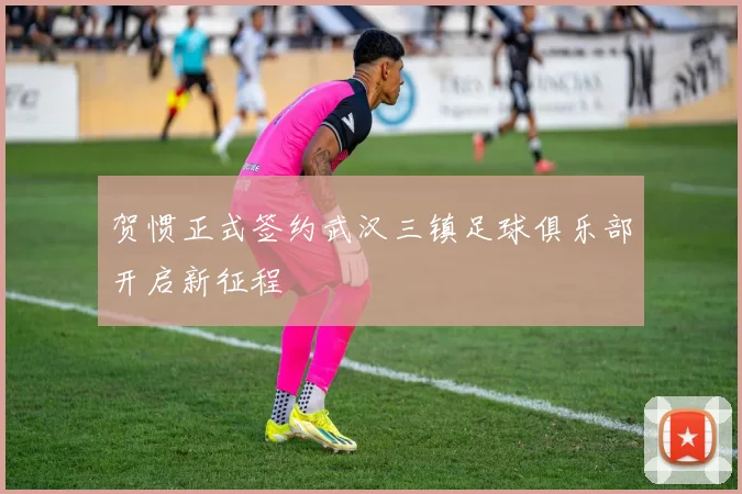 贺惯正式签约武汉三镇足球俱乐部开启新征程