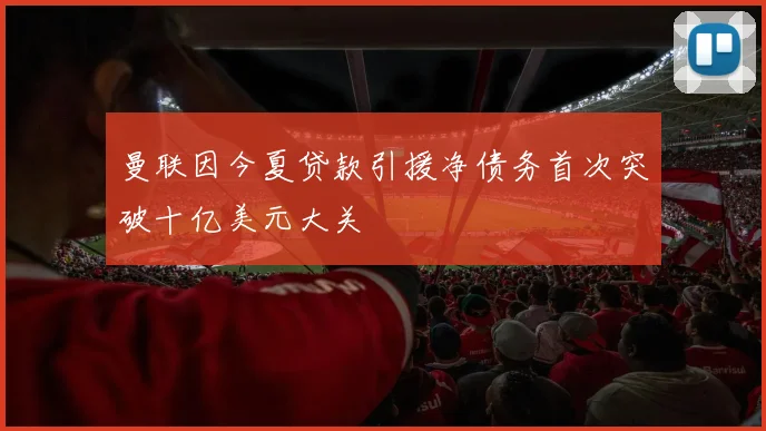 曼联因今夏贷款引援净债务首次突破十亿美元大关