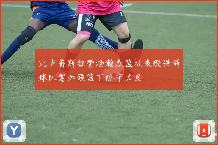 比卢普斯称赞杨瀚森篮板表现强调球队需加强篮下防守力度