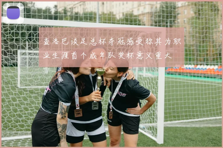 查洛巴谈足总杯夺冠感受称其为职业生涯首个成年队奖杯意义重大