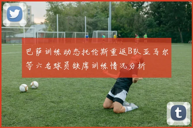 巴萨训练动态托伦斯重返B队亚马尔等六名球员缺席训练情况分析