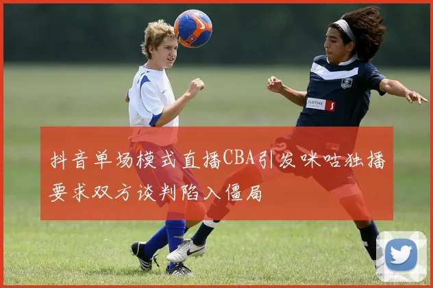 抖音单场模式直播CBA引发咪咕独播要求双方谈判陷入僵局