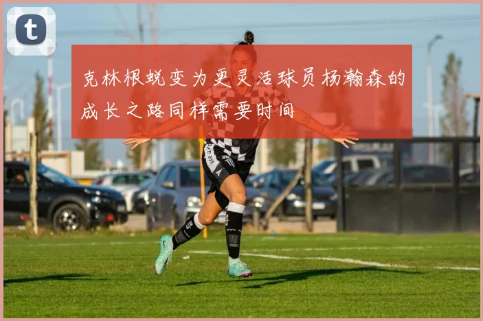 克林根蜕变为更灵活球员杨瀚森的成长之路同样需要时间