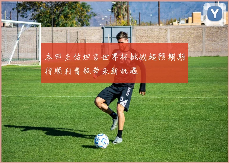 本田圭佑坦言世界杯挑战超预期期待顺利晋级带来新机遇