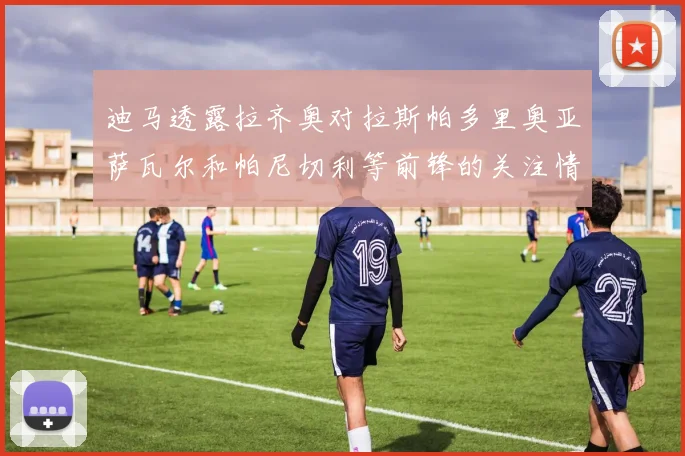 迪马透露拉齐奥对拉斯帕多里奥亚萨瓦尔和帕尼切利等前锋的关注情况