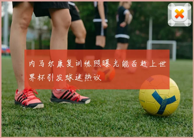内马尔康复训练照曝光能否赶上世界杯引发球迷热议