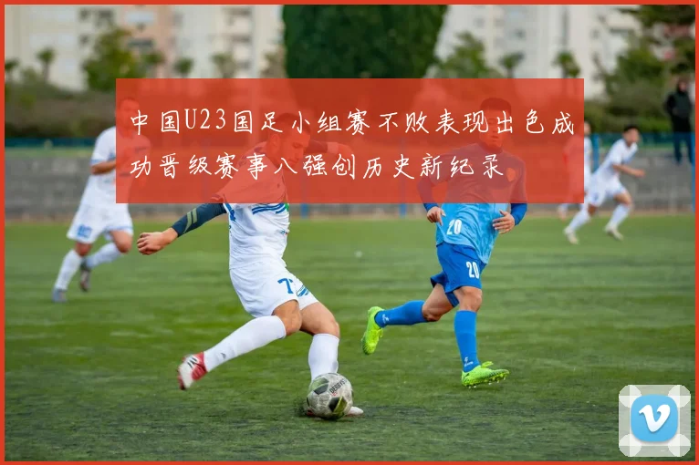 中国U23国足小组赛不败表现出色成功晋级赛事八强创历史新纪录