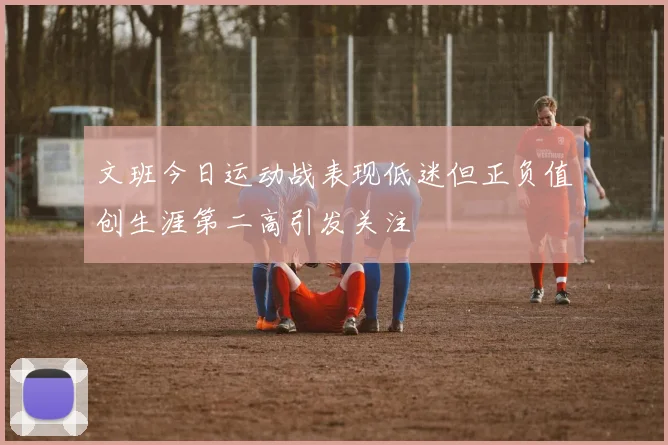 文班今日运动战表现低迷但正负值创生涯第二高引发关注
