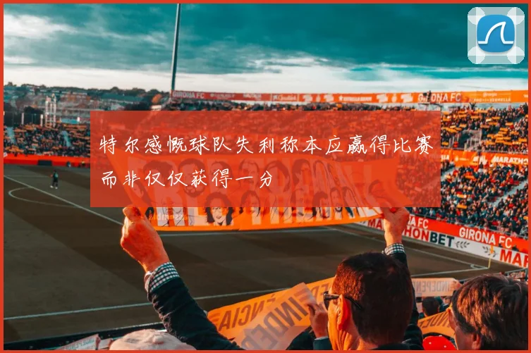 特尔感慨球队失利称本应赢得比赛而非仅仅获得一分