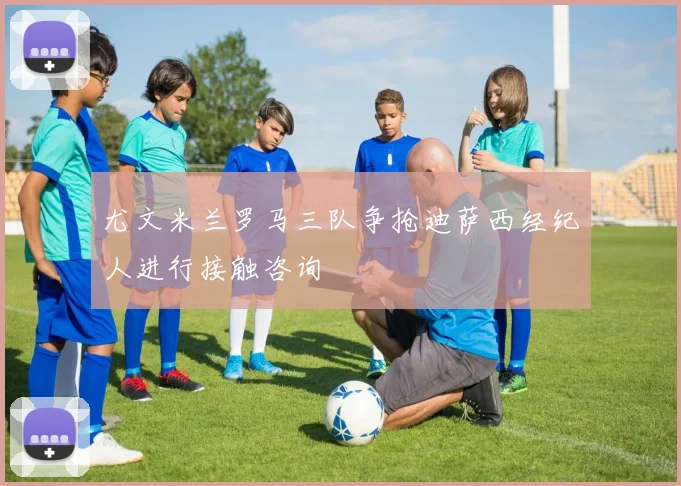 尤文米兰罗马三队争抢迪萨西经纪人进行接触咨询