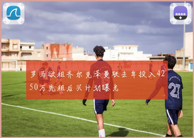 罗马欲租齐尔克泽曼联去年投入4250万先租后买计划曝光