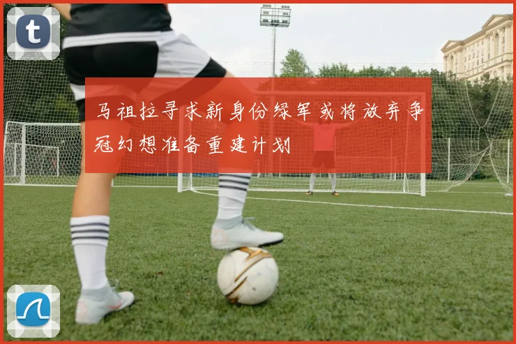 马祖拉寻求新身份绿军或将放弃争冠幻想准备重建计划