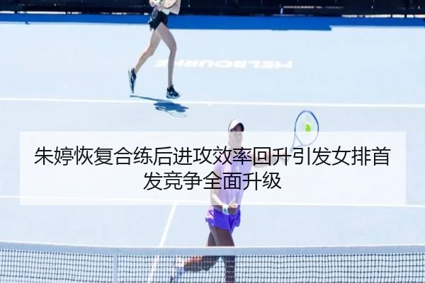 朱婷恢复合练后进攻效率回升引发女排首发竞争全面升级